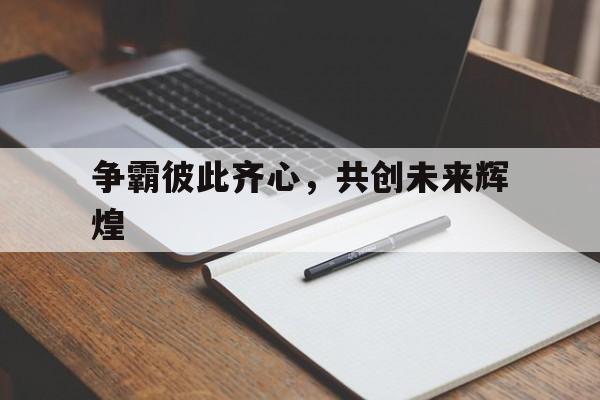 九游娱乐网站-关于争霸彼此齐心，共创未来辉煌的信息